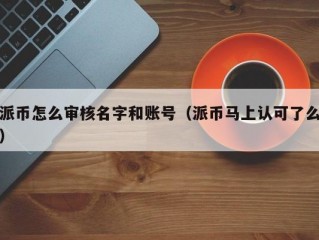 派币怎么审核名字和账号（派币马上认可了么）