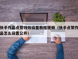 快手作品点赞特效设置教程视频（快手点赞作品怎么设置公开）