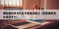 国际版抖音为什么不能关注别人（抖音国际怎么关注不了）