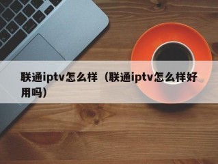 联通iptv怎么样（联通iptv怎么样好用吗）