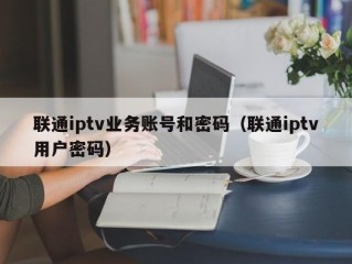 联通iptv业务账号和密码（联通iptv用户密码）