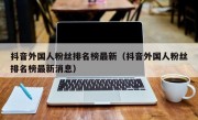 抖音外国人粉丝排名榜最新（抖音外国人粉丝排名榜最新消息）