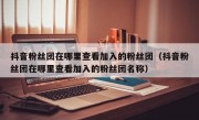 抖音粉丝团在哪里查看加入的粉丝团（抖音粉丝团在哪里查看加入的粉丝团名称）