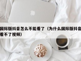 国际版抖音怎么不能看了（为什么国际版抖音看不了视频）