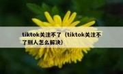 tiktok关注不了（tiktok关注不了别人怎么解决）