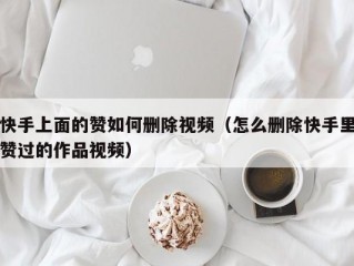 快手上面的赞如何删除视频（怎么删除快手里赞过的作品视频）