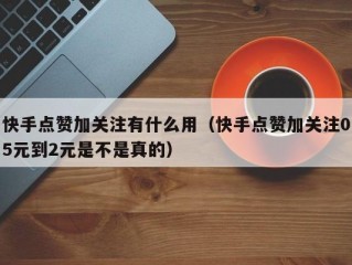快手点赞加关注有什么用（快手点赞加关注05元到2元是不是真的）
