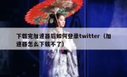 下载完加速器后如何登录twitter（加速器怎么下载不了）