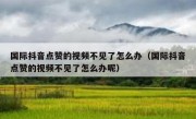国际抖音点赞的视频不见了怎么办（国际抖音点赞的视频不见了怎么办呢）
