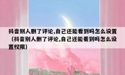 抖音别人删了评论,自己还能看到吗怎么设置（抖音别人删了评论,自己还能看到吗怎么设置权限）