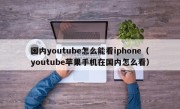 国内youtube怎么能看iphone（youtube苹果手机在国内怎么看）