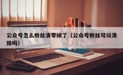 公众号怎么粉丝清零掉了（公众号粉丝可以清除吗）