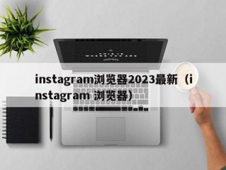 instagram浏览器2023最新（instagram 浏览器）