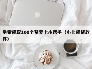 免费领取100个赞爱七小帮手（小七领赞软件）