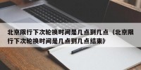北京限行下次轮换时间是几点到几点（北京限行下次轮换时间是几点到几点结束）
