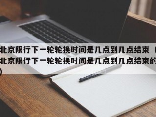 北京限行下一轮轮换时间是几点到几点结束（北京限行下一轮轮换时间是几点到几点结束的）