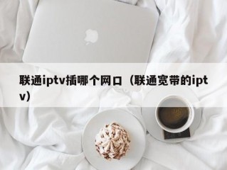 联通iptv插哪个网口（联通宽带的iptv）