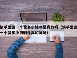 快手里面一个赞多少钱啊是真的吗（快手里面一个赞多少钱啊是真的吗吗）