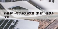 抖音中1m等于多少点赞量（抖音1m是多少个赞）