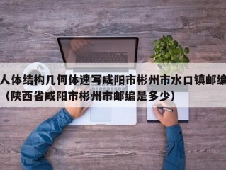人体结构几何体速写咸阳市彬州市水口镇邮编（陕西省咸阳市彬州市邮编是多少）