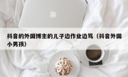 抖音的外国博主的儿子边作业边骂（抖音外国小男孩）