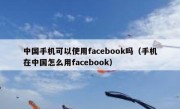 中国手机可以使用facebook吗（手机在中国怎么用facebook）