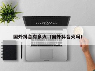 国外抖音有多火（国外抖音火吗）
