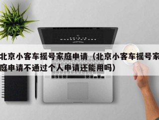 北京小客车摇号家庭申请（北京小客车摇号家庭申请不通过个人申请还能用吗）