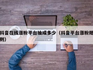 抖音在线涨粉平台抽成多少（抖音平台涨粉规则）