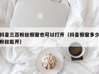 抖音三百粉丝橱窗也可以打开（抖音橱窗多少粉丝能开）