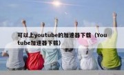 可以上youtube的加速器下载（Youtube加速器下载）