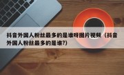 抖音外国人粉丝最多的是谁呀图片视频（抖音外国人粉丝最多的是谁?）