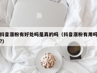 抖音涨粉有好处吗是真的吗（抖音涨粉有用吗?）