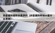 抖音国际版粉丝最多的（抖音国际粉丝m是什么意思）