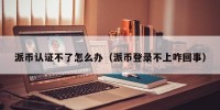 派币认证不了怎么办（派币登录不上咋回事）