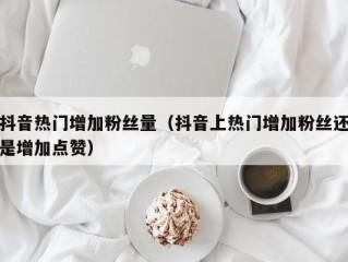 抖音热门增加粉丝量（抖音上热门增加粉丝还是增加点赞）