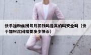 快手加粉丝团每月扣钱吗是真的吗安全吗（快手加粉丝团需要多少快币）