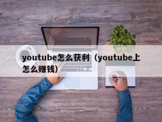 youtube怎么获利（youtube上怎么赚钱）