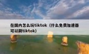 在国内怎么玩tiktok（什么免费加速器可以刷tiktok）