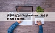 安卓手机怎样下载facebook（安卓手机怎样下载软件）