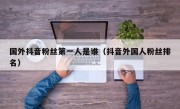 国外抖音粉丝第一人是谁（抖音外国人粉丝排名）
