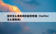 推特怎么看新闻的趋势数据（twitter怎么看新闻）