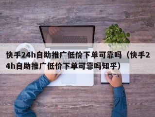 快手24h自助推广低价下单可靠吗（快手24h自助推广低价下单可靠吗知乎）