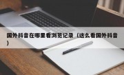 国外抖音在哪里看浏览记录（这么看国外抖音）