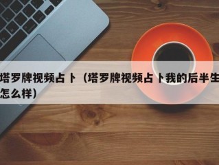 塔罗牌视频占卜（塔罗牌视频占卜我的后半生怎么样）