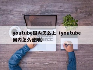 youtube国内怎么上（youtube国内怎么登陆）