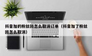 抖音加的粉丝团怎么取消订单（抖音加了粉丝团怎么取消）