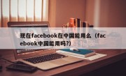 现在facebook在中国能用么（facebook中国能用吗?）