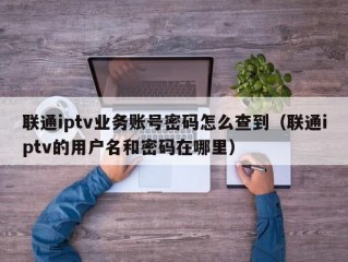 联通iptv业务账号密码怎么查到（联通iptv的用户名和密码在哪里）