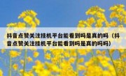 抖音点赞关注挂机平台能看到吗是真的吗（抖音点赞关注挂机平台能看到吗是真的吗吗）